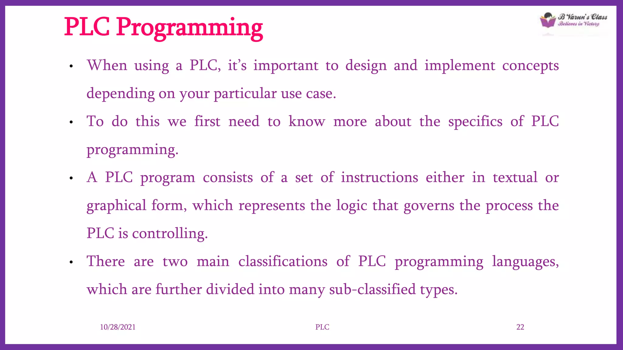 PLC Programming
• When using a PLC, it’s important to design and implement concepts
depending on your particular use case.
• To do this we first need to know more about the specifics of PLC
programming.
• A PLC program consists of a set of instructions either in textual or
graphical form, which represents the logic that governs the process the
PLC is controlling.
• There are two main classifications of PLC programming languages,
which are further divided into many sub-classified types.
10/28/2021 PLC 22
 