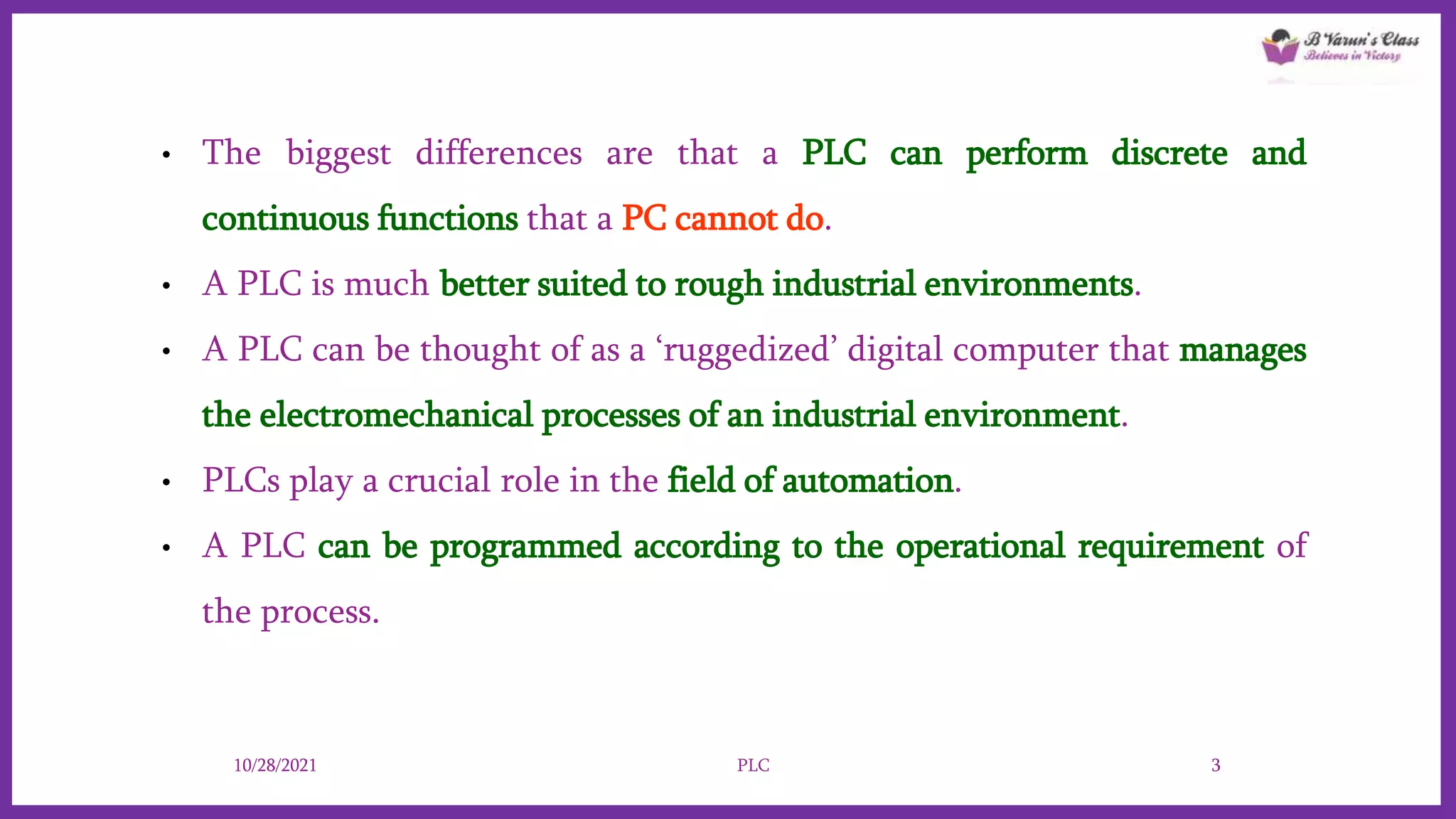 • The biggest differences are that a PLC can perform discrete and
continuous functions that a PC cannot do.
• A PLC is much better suited to rough industrial environments.
• A PLC can be thought of as a ‘ruggedized’ digital computer that manages
the electromechanical processes of an industrial environment.
• PLCs play a crucial role in the field of automation.
• A PLC can be programmed according to the operational requirement of
the process.
10/28/2021 PLC 3
 
