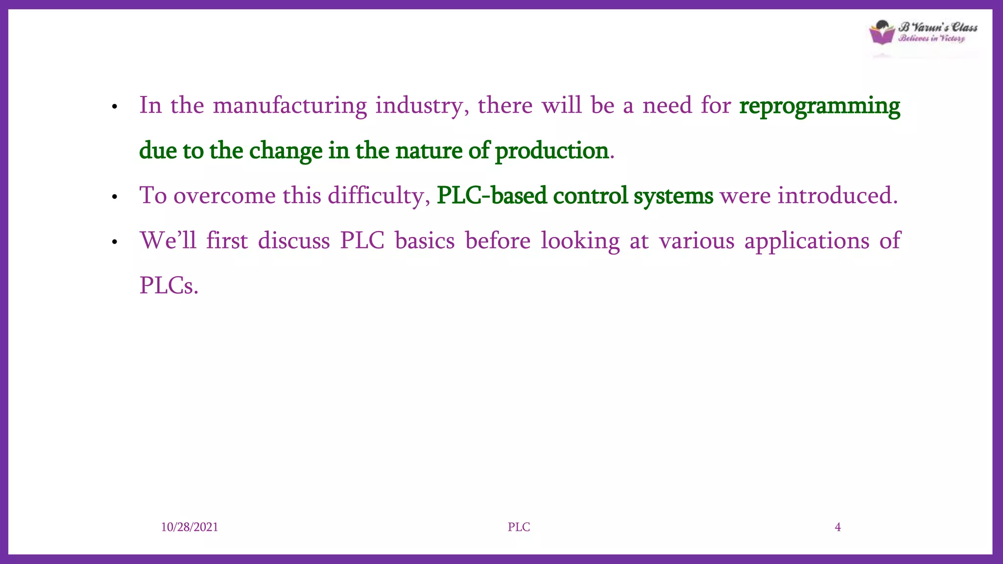 • In the manufacturing industry, there will be a need for reprogramming
due to the change in the nature of production.
• To overcome this difficulty, PLC-based control systems were introduced.
• We’ll first discuss PLC basics before looking at various applications of
PLCs.
10/28/2021 PLC 4
 