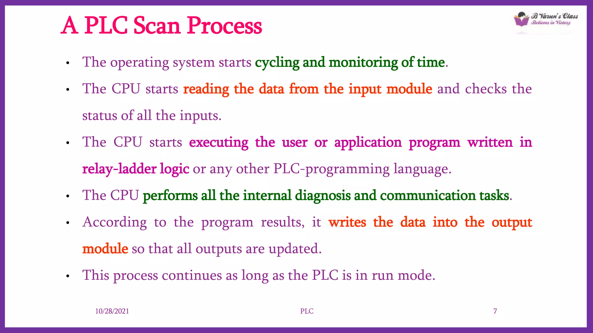 A PLC Scan Process
• The operating system starts cycling and monitoring of time.
• The CPU starts reading the data from the input module and checks the
status of all the inputs.
• The CPU starts executing the user or application program written in
relay-ladder logic or any other PLC-programming language.
• The CPU performs all the internal diagnosis and communication tasks.
• According to the program results, it writes the data into the output
module so that all outputs are updated.
• This process continues as long as the PLC is in run mode.
10/28/2021 PLC 7
 