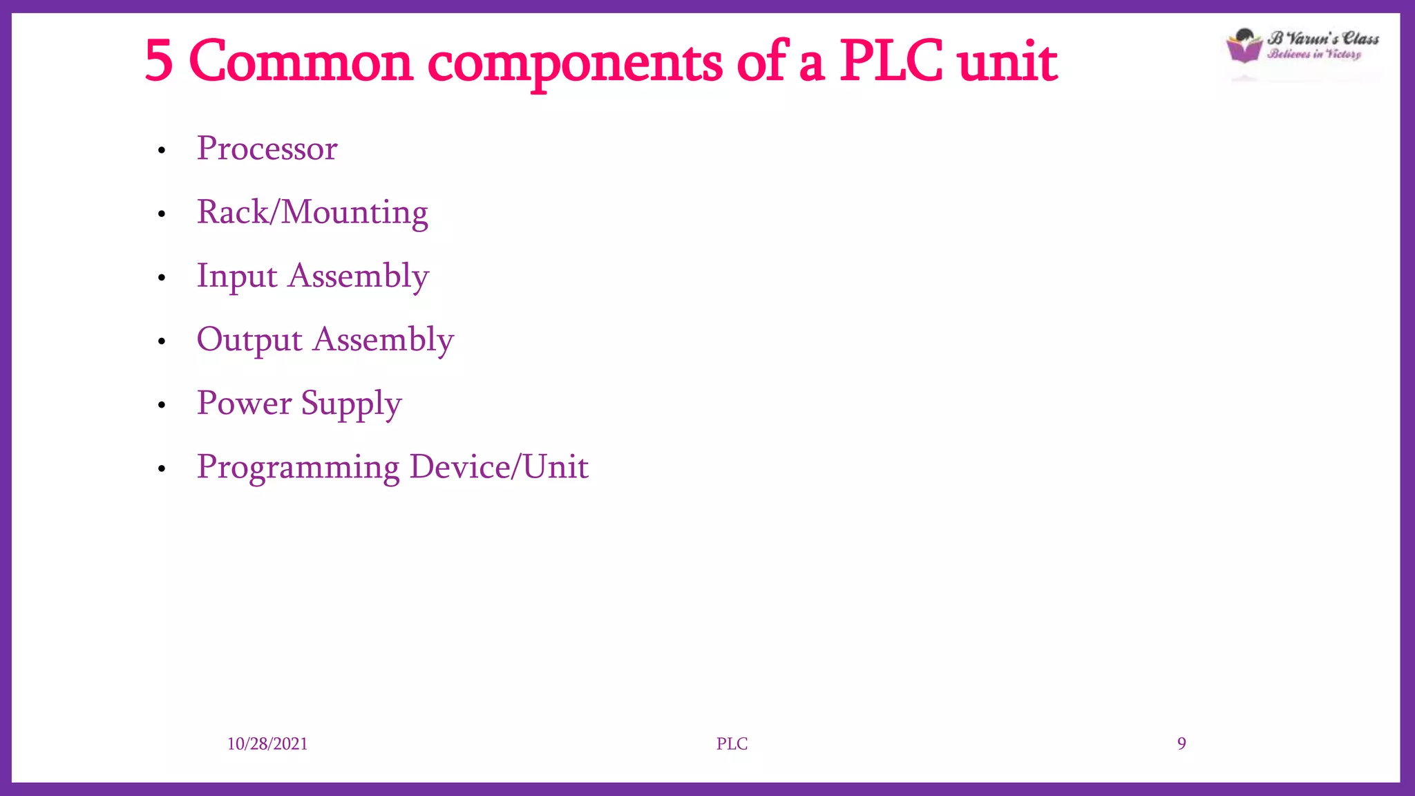 5 Common components of a PLC unit
• Processor
• Rack/Mounting
• Input Assembly
• Output Assembly
• Power Supply
• Programming Device/Unit
10/28/2021 PLC 9
 
