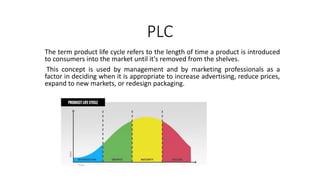 PLC
The term product life cycle refers to the length of time a product is introduced
to consumers into the market until it's removed from the shelves.
This concept is used by management and by marketing professionals as a
factor in deciding when it is appropriate to increase advertising, reduce prices,
expand to new markets, or redesign packaging.
 