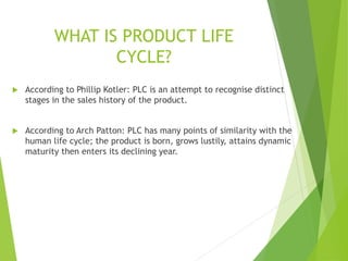 WHAT IS PRODUCT LIFE
CYCLE?
 According to Phillip Kotler: PLC is an attempt to recognise distinct
stages in the sales history of the product.
 According to Arch Patton: PLC has many points of similarity with the
human life cycle; the product is born, grows lustily, attains dynamic
maturity then enters its declining year.
 