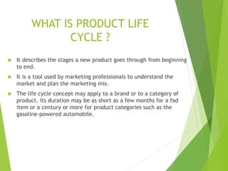 WHAT IS PRODUCT LIFE
CYCLE ?
 It describes the stages a new product goes through from beginning
to end.
 It is a tool used by marketing professionals to understand the
market and plan the marketing mix.
 The life cycle concept may apply to a brand or to a category of
product. Its duration may be as short as a few months for a fad
item or a century or more for product categories such as the
gasoline-powered automobile.
 