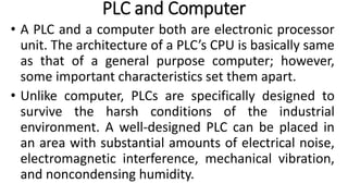 PLC and Computer
• A PLC and a computer both are electronic processor
unit. The architecture of a PLC’s CPU is basically same
as that of a general purpose computer; however,
some important characteristics set them apart.
• Unlike computer, PLCs are specifically designed to
survive the harsh conditions of the industrial
environment. A well-designed PLC can be placed in
an area with substantial amounts of electrical noise,
electromagnetic interference, mechanical vibration,
and noncondensing humidity.
 