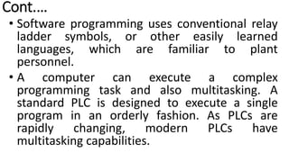 Cont.…
• Software programming uses conventional relay
ladder symbols, or other easily learned
languages, which are familiar to plant
personnel.
• A computer can execute a complex
programming task and also multitasking. A
standard PLC is designed to execute a single
program in an orderly fashion. As PLCs are
rapidly changing, modern PLCs have
multitasking capabilities.
 