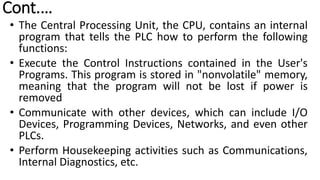 Cont.…
• The Central Processing Unit, the CPU, contains an internal
program that tells the PLC how to perform the following
functions:
• Execute the Control Instructions contained in the User's
Programs. This program is stored in "nonvolatile" memory,
meaning that the program will not be lost if power is
removed
• Communicate with other devices, which can include I/O
Devices, Programming Devices, Networks, and even other
PLCs.
• Perform Housekeeping activities such as Communications,
Internal Diagnostics, etc.
 