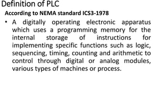 Definition of PLC
According to NEMA standard ICS3-1978
• A digitally operating electronic apparatus
which uses a programming memory for the
internal storage of instructions for
implementing specific functions such as logic,
sequencing, timing, counting and arithmetic to
control through digital or analog modules,
various types of machines or process.
 