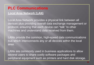 58
PLC Communications
Local Area Network (LAN)
Local Area Network provides a physical link between all
devices plus providing overall data exchange management or
protocol, ensuring that each device can “talk” to other
machines and understand data received from them.
LANs provide the common, high-speed data communications
bus which interconnects any or all devices within the local
area.
LANs are commonly used in business applications to allow
several users to share costly software packages and
peripheral equipment such as printers and hard disk storage.
 