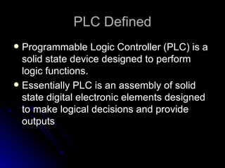 PLC Defined <ul><li>Programmable Logic Controller (PLC) is a solid state device designed to perform logic functions. </li>...