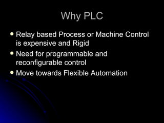 Why PLC <ul><li>Relay based Process or Machine Control is expensive and Rigid </li></ul><ul><li>Need for programmable and ...