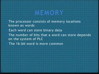 MEMORY
❖The processor consists of memory locations
known as words
❖Each word can store binary data
❖The number of bits that a word can store depends
on the system of PLC
❖The 16-bit word is more common
 