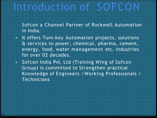 Introduction of SOFCON
Sofcon a Channel Partner of Rockwell Automation
in India.
▪ It offers Turn-key Automation projects, solutions
& services to power, chemical, pharma, cement,
energy, food, water management etc. industries
for over 02 decades.
▪ Sofcon India Pvt. Ltd (Training Wing of Sofcon
Group) is committed to Strengthen practical
Knowledge of Engineers /Working Professionals /
Technicians
 