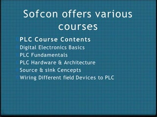 Sofcon offers various
courses
0PLC Course Contents
0 Digital Electronics Basics
0 PLC Fundamentals
0 PLC Hardware & Architecture
0 Source & sink Cencepts
0 Wiring Different field Devices to PLC
 