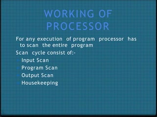 WORKING OF
PROCESSOR
For any execution of program processor has
to scan the entire program
Scan cycle consist of:-
➢ Input Scan
➢ Program Scan
➢ Output Scan
➢ Housekeeping
 