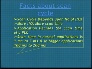Facts about scan
cycle
➢Scan Cycle Depends upon No of I/Os
➢More I/Os More scan time
➢Application Decides the Scan time
of a PLC
➢Scan time in normal applications is
1 ms to 2 ms & in bigger applications
100 ms to 200 ms
 