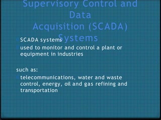 Supervisory Control and
Data
Acquisition (SCADA)
0 SCADA system
S
s ystems
0 used to monitor and control a plant or
equipment in industries
such as:
0 telecommunications, water and waste
control, energy, oil and gas refining and
transportation
 
