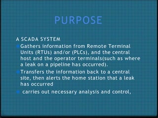 PURPOSE
A SCADA SYSTEM
●Gathers information from Remote Terminal
Units (RTUs) and/or (PLCs), and the central
host and the operator terminals(such as where
a leak on a pipeline has occurred).
●Transfers the information back to a central
site, then alerts the home station that a leak
has occurred
● carries out necessary analysis and control,
 