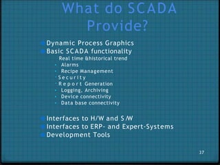 What do SCADA
Provide?
● Dynamic Process Graphics
● Basic SCADA functionality
Real time &historical trend
▪ Alarms
▪ Recipe Management
S e c u r i t y
R e p o r t Generation
▪ Logging, Archiving
▪ Device connectivity
▪ Data base connectivity
● Interfaces to H/W and S /W
● Interfaces to ERP- and Expert-Systems
● Development Tools
37
 
