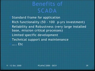 Benefits of
SCADA
0 Standard frame for application
0 Rich functionality (50 - 100 p-yrs investment)
0 Reliability and Robustness (very large installed
base, mission critical processes)
0 Limited specific development
0 Technical support and maintenance
0 ….. Etc
9 - 12 Oct. 2000 PCaPAC'2000 - DESY 39
 