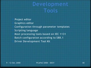 Development
Tools
0 Project editor
0 Graphics editor
0 Configuration through parameter templates
0 Scripting language
0 Most processing tools based on IEC 1131
0 Batch configuration according to S88.1
0 Driver Development Tool Kit
9 - 12 Oct. 2000 PCaPAC'2000 - DESY 40
 