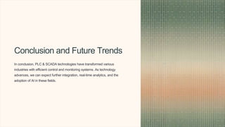 Conclusion and Future Trends
In conclusion, PLC & SCADA technologies have transformed various
industries with efficient control and monitoring systems. As technology
advances, we can expect further integration, real-time analytics, and the
adoption of AI in these fields.
 