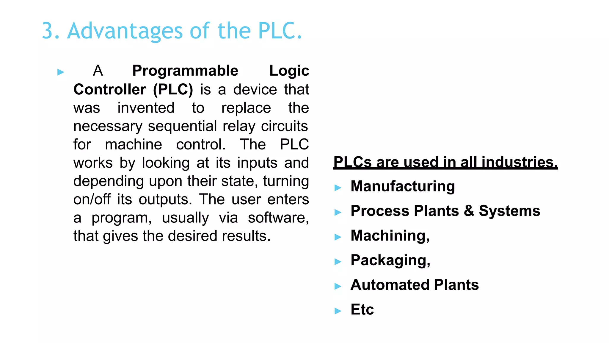 3. Advantages of the PLC.
▶ A Programmable Logic
Controller (PLC) is a device that
was invented to replace the
necessary sequential relay circuits
for machine control. The PLC
works by looking at its inputs and
depending upon their state, turning
on/off its outputs. The user enters
a program, usually via software,
that gives the desired results.
PLCs are used in all industries.
▶ Manufacturing
▶ Process Plants & Systems
▶ Machining,
▶ Packaging,
▶ Automated Plants
▶ Etc
 