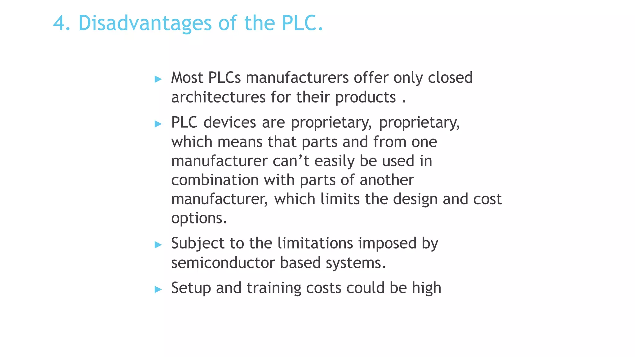 4. Disadvantages of the PLC.
▶ Most PLCs manufacturers offer only closed
architectures for their products .
▶ PLC devices are proprietary, proprietary,
which means that parts and from one
manufacturer can’t easily be used in
combination with parts of another
manufacturer, which limits the design and cost
options.
▶ Subject to the limitations imposed by
semiconductor based systems.
▶ Setup and training costs could be high
 