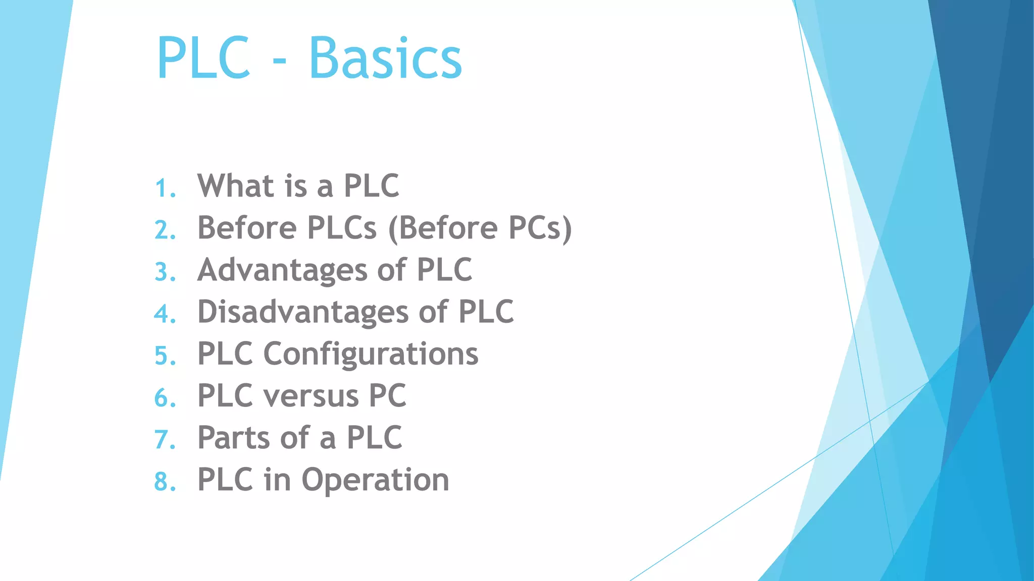 PLC - Basics
1. What is a PLC
2. Before PLCs (Before PCs)
3. Advantages of PLC
4. Disadvantages of PLC
5. PLC Configurations
6. PLC versus PC
7. Parts of a PLC
8. PLC in Operation
 