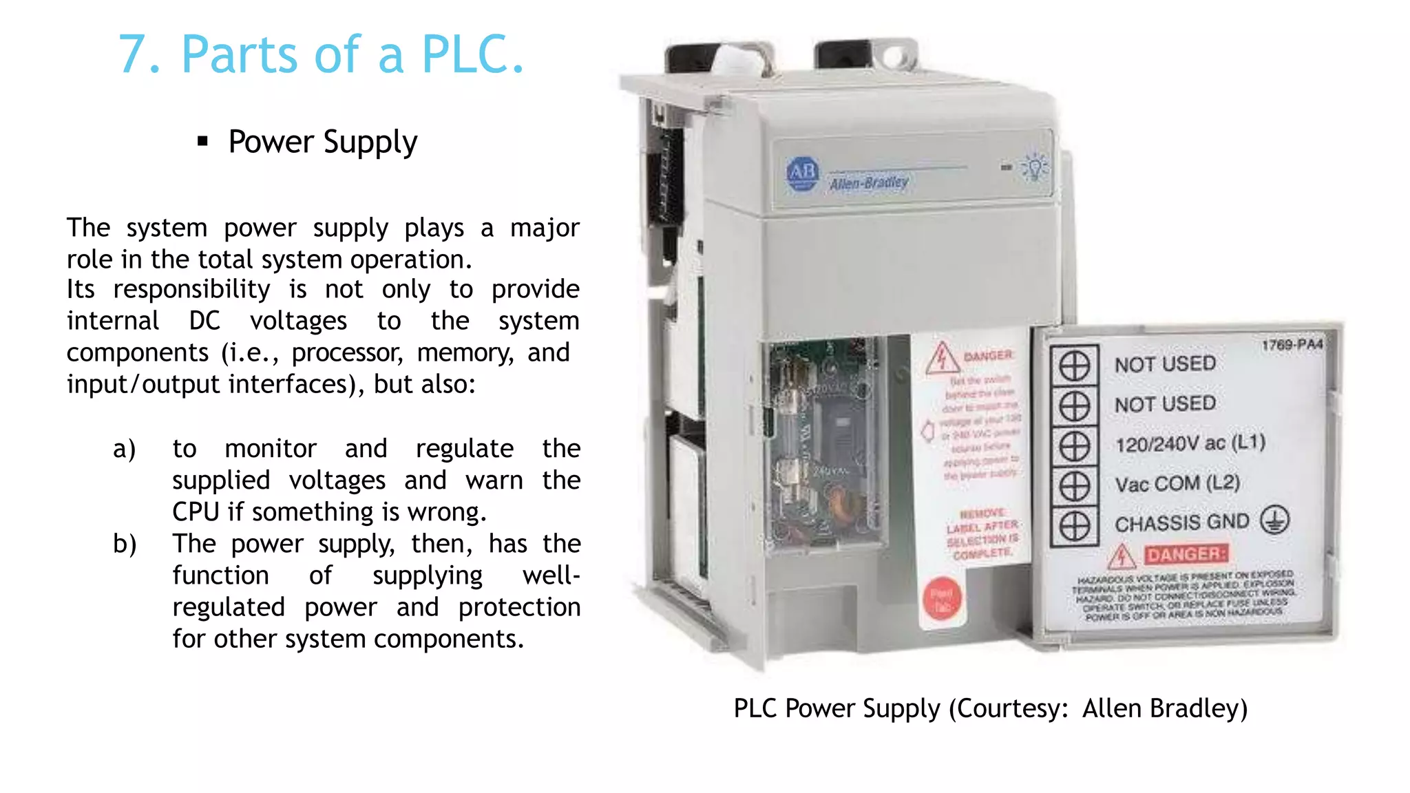 7. Parts of a PLC.
 Power Supply
The system power supply plays a major
role in the total system operation.
Its responsibility is not only to
internal DC voltages to the
provide
system
components (i.e., processor, memory, and
input/output interfaces), but also:
a) to monitor and regulate the
supplied voltages and warn the
CPU if something is wrong.
b) The power supply, then, has the
function of supplying well-
regulated power and protection
for other system components.
PLC Power Supply (Courtesy: Allen Bradley)
 