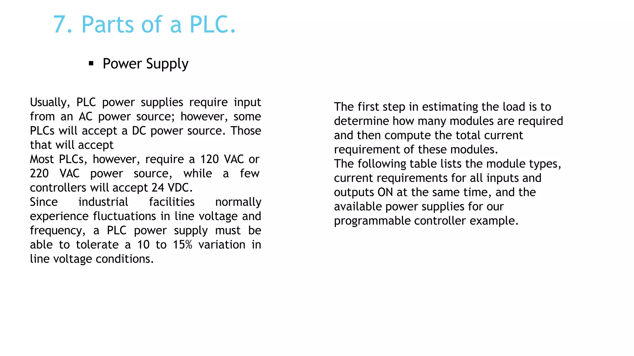 7. Parts of a PLC.
 Power Supply
Usually, PLC power supplies require input
from an AC power source; however, some
PLCs will accept a DC power source. Those
that will accept
Most PLCs, however, require a 120 VAC or
220 VAC power source, while a few
controllers will accept 24 VDC.
Since industrial facilities normally
experience fluctuations in line voltage and
frequency, a PLC power supply must be
able to tolerate a 10 to 15% variation in
line voltage conditions.
The first step in estimating the load is to
determine how many modules are required
and then compute the total current
requirement of these modules.
The following table lists the module types,
current requirements for all inputs and
outputs ON at the same time, and the
available power supplies for our
programmable controller example.
 