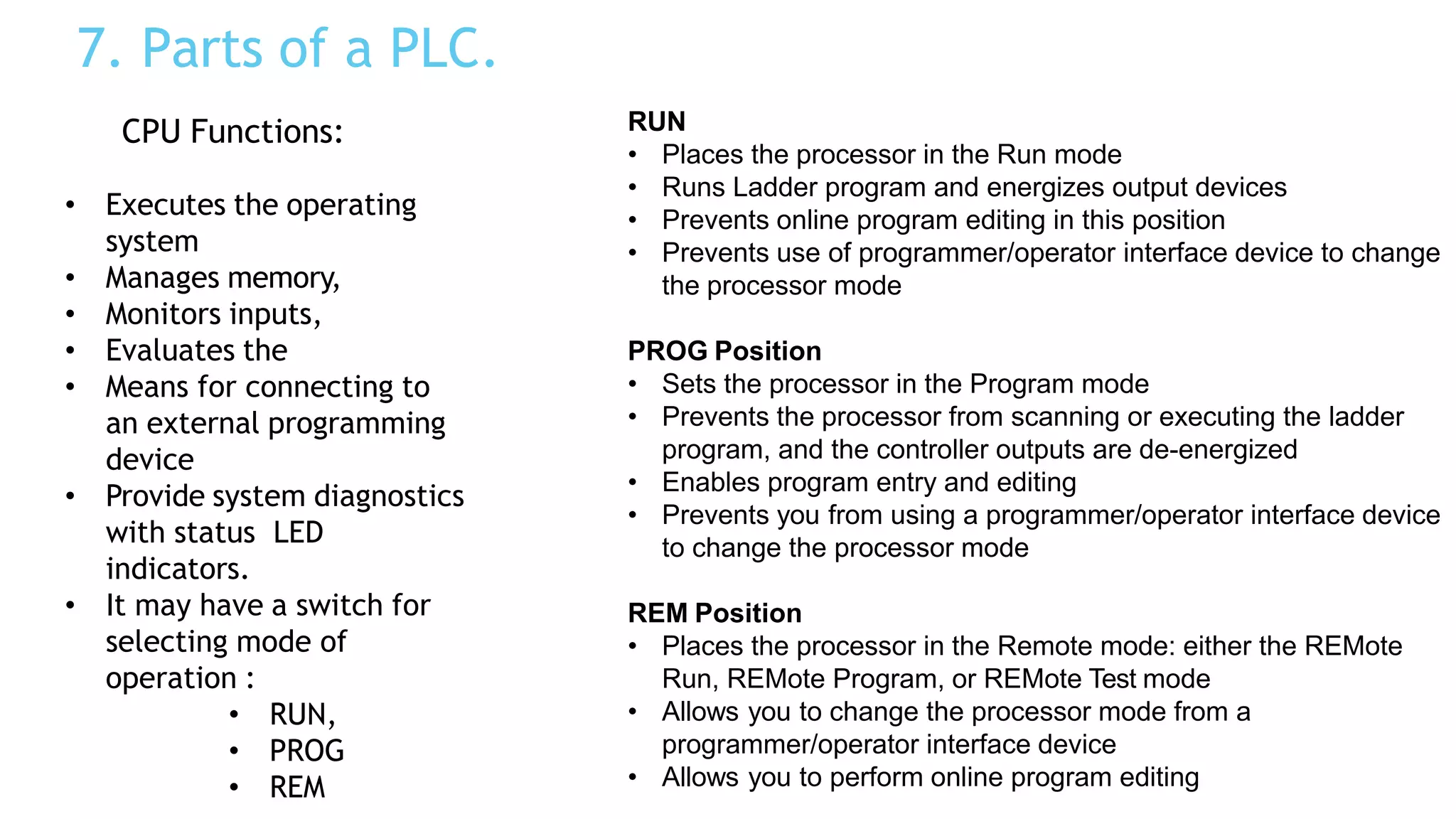 7. Parts of a PLC.
CPU Functions:
• Executes the operating
system
• Manages memory,
• Monitors inputs,
• Evaluates the
• Means for connecting to
an external programming
device
• Provide system diagnostics
with status LED
indicators.
• It may have a switch for
selecting mode of
operation :
• RUN,
• PROG
• REM
RUN
• Places the processor in the Run mode
• Runs Ladder program and energizes output devices
• Prevents online program editing in this position
• Prevents use of programmer/operator interface device to change
the processor mode
PROG Position
• Sets the processor in the Program mode
• Prevents the processor from scanning or executing the ladder
program, and the controller outputs are de-energized
• Enables program entry and editing
• Prevents you from using a programmer/operator interface device
to change the processor mode
REM Position
• Places the processor in the Remote mode: either the REMote
Run, REMote Program, or REMote Test mode
• Allows you to change the processor mode from a
programmer/operator interface device
• Allows you to perform online program editing
 