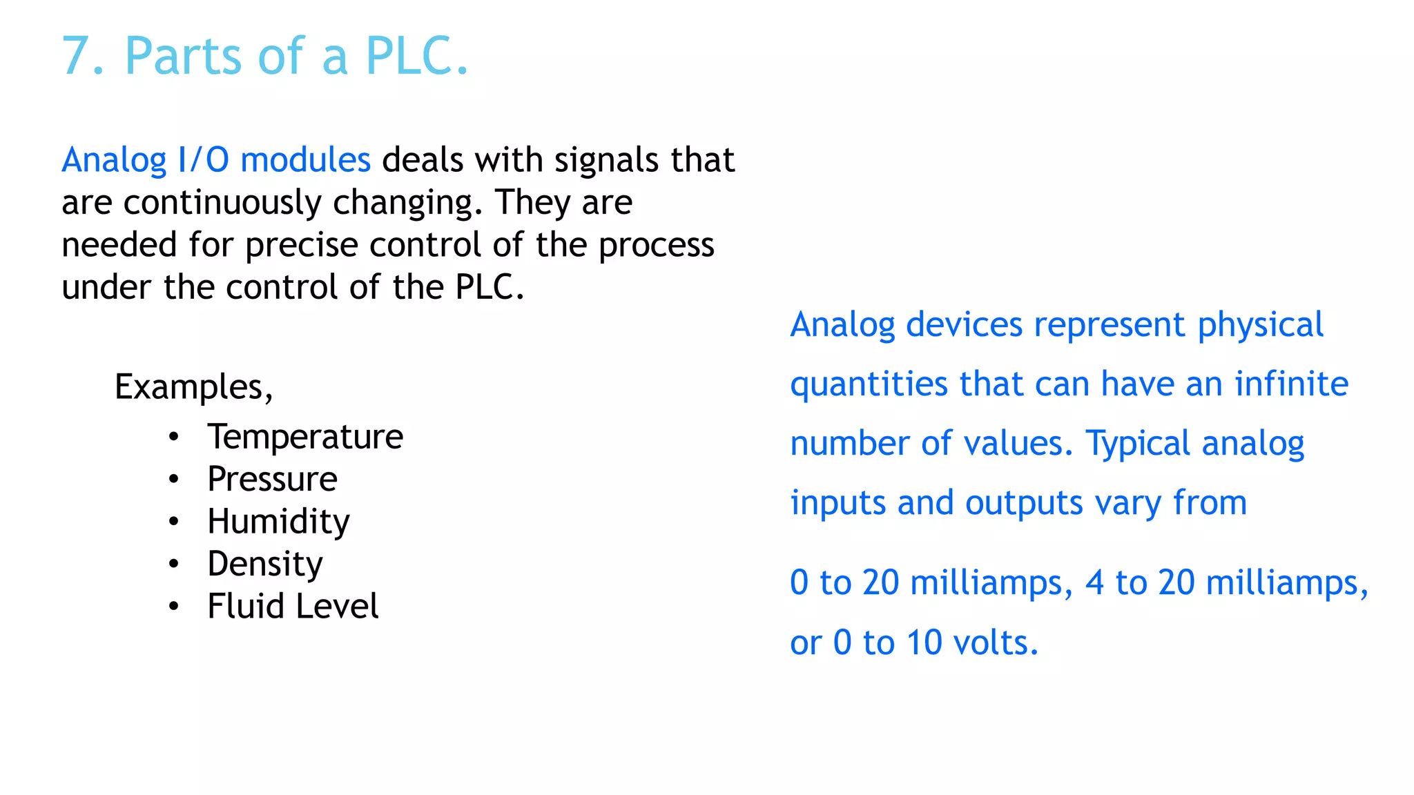 7. Parts of a PLC.
Analog devices represent physical
quantities that can have an infinite
number of values. Typical analog
inputs and outputs vary from
0 to 20 milliamps, 4 to 20 milliamps,
or 0 to 10 volts.
Analog I/O modules deals with signals that
are continuously changing. They are
needed for precise control of the process
under the control of the PLC.
Examples,
• Temperature
• Pressure
• Humidity
• Density
• Fluid Level
 