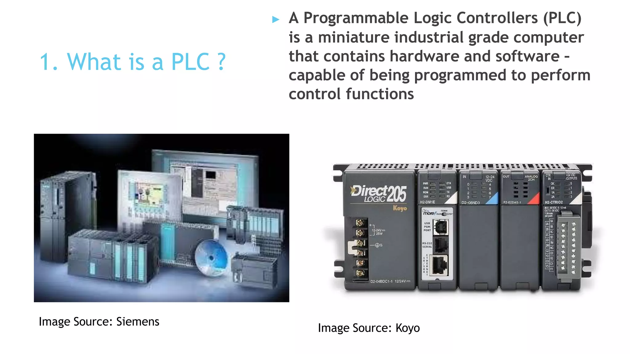 1. What is a PLC ?
▶ A Programmable Logic Controllers (PLC)
is a miniature industrial grade computer
that contains hardware and software –
capable of being programmed to perform
control functions
Image Source: Siemens
Image Source: Koyo
 