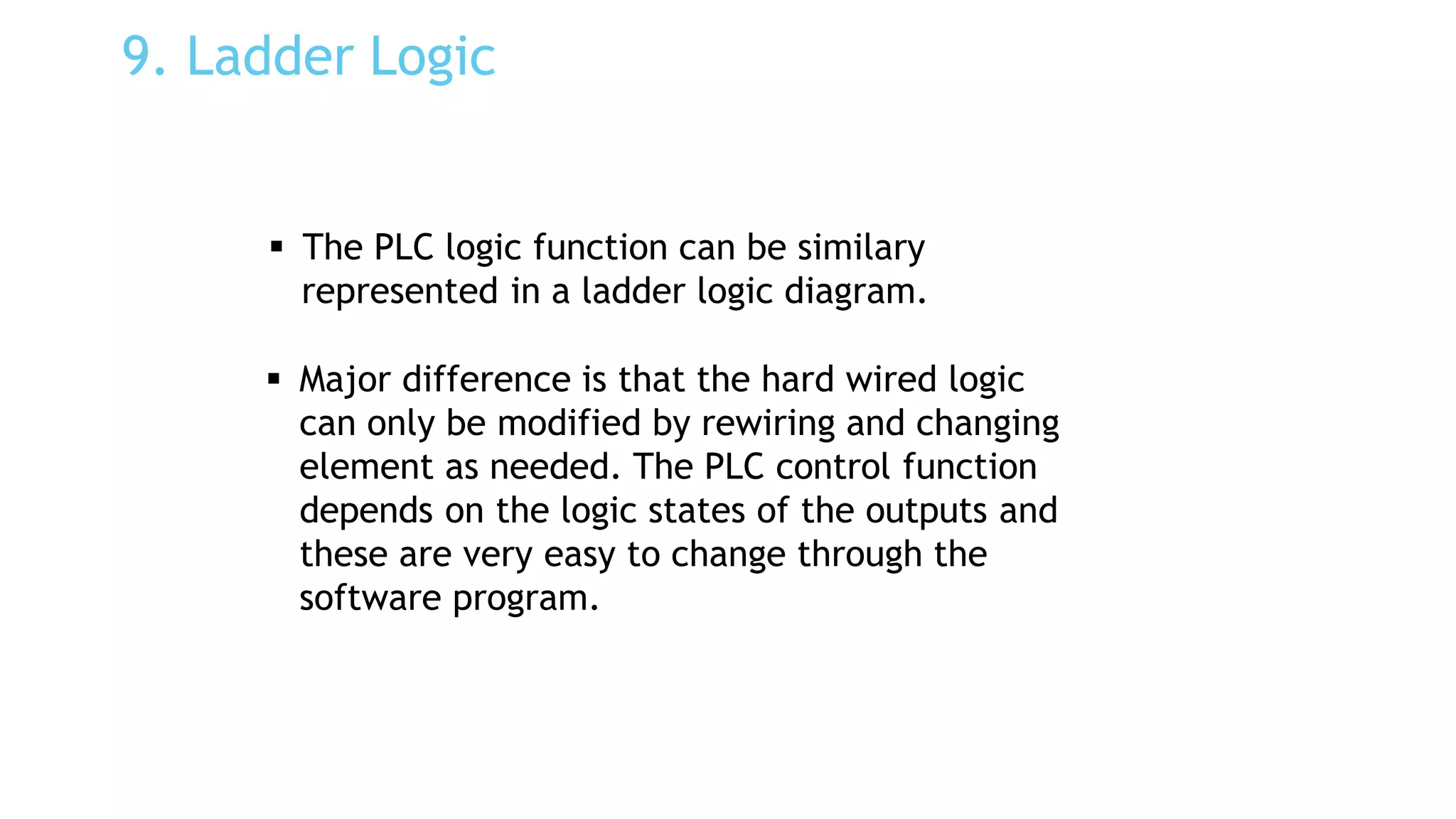 9. Ladder Logic
 The PLC logic function can be similary
represented in a ladder logic diagram.
 Major difference is that the hard wired logic
can only be modified by rewiring and changing
element as needed. The PLC control function
depends on the logic states of the outputs and
these are very easy to change through the
software program.
 