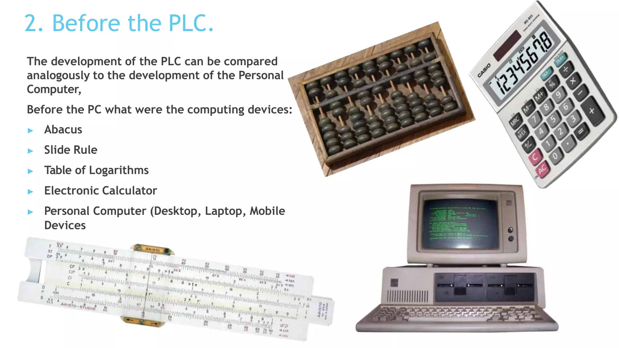 2. Before the PLC.
The development of the PLC can be compared
analogously to the development of the Personal
Computer,
Before the PC what were the computing devices:
▶ Abacus
▶ Slide Rule
▶ Table of Logarithms
▶ Electronic Calculator
▶ Personal Computer (Desktop, Laptop, Mobile
Devices
 