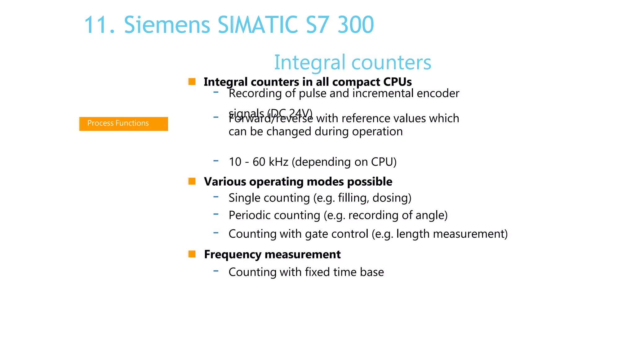 Integral counters
 Integral counters in all compact CPUs
signals (DC 24V)
- Recording of pulse and incremental encoder
- Forward/reverse with reference values which
can be changed during operation
- 10 - 60 kHz (depending on CPU)
 Various operating modes possible
- Single counting (e.g. filling, dosing)
- Periodic counting (e.g. recording of angle)
- Counting with gate control (e.g. length measurement)
 Frequency measurement
- Counting with fixed time base
Process Functions
11. Siemens SIMATIC S7 300
 