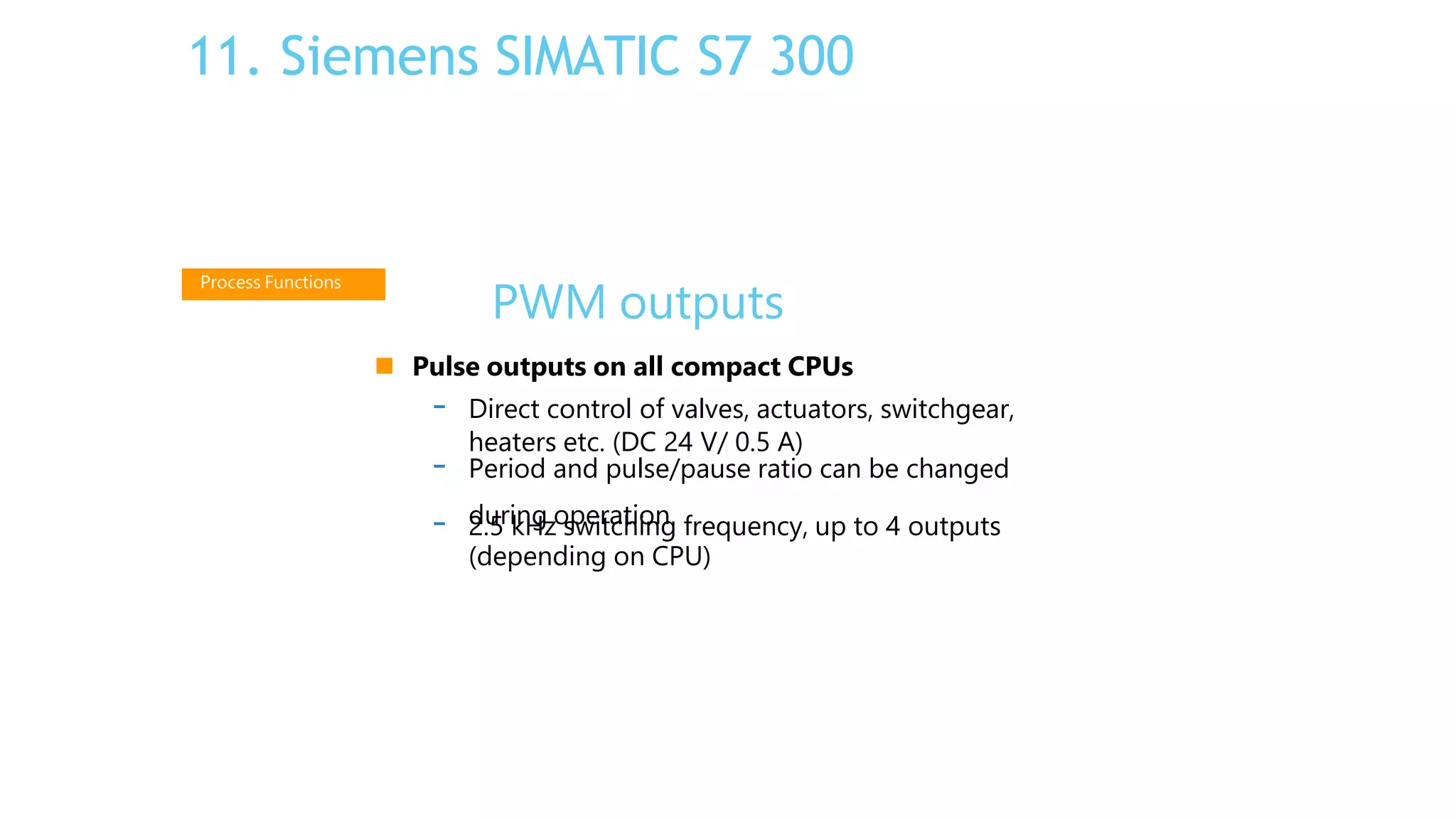 PWM outputs
 Pulse outputs on all compact CPUs
- Direct control of valves, actuators, switchgear,
heaters etc. (DC 24 V/ 0.5 A)
during operation
- Period and pulse/pause ratio can be changed
- 2.5 kHz switching frequency, up to 4 outputs
(depending on CPU)
Process Functions
11. Siemens SIMATIC S7 300
 