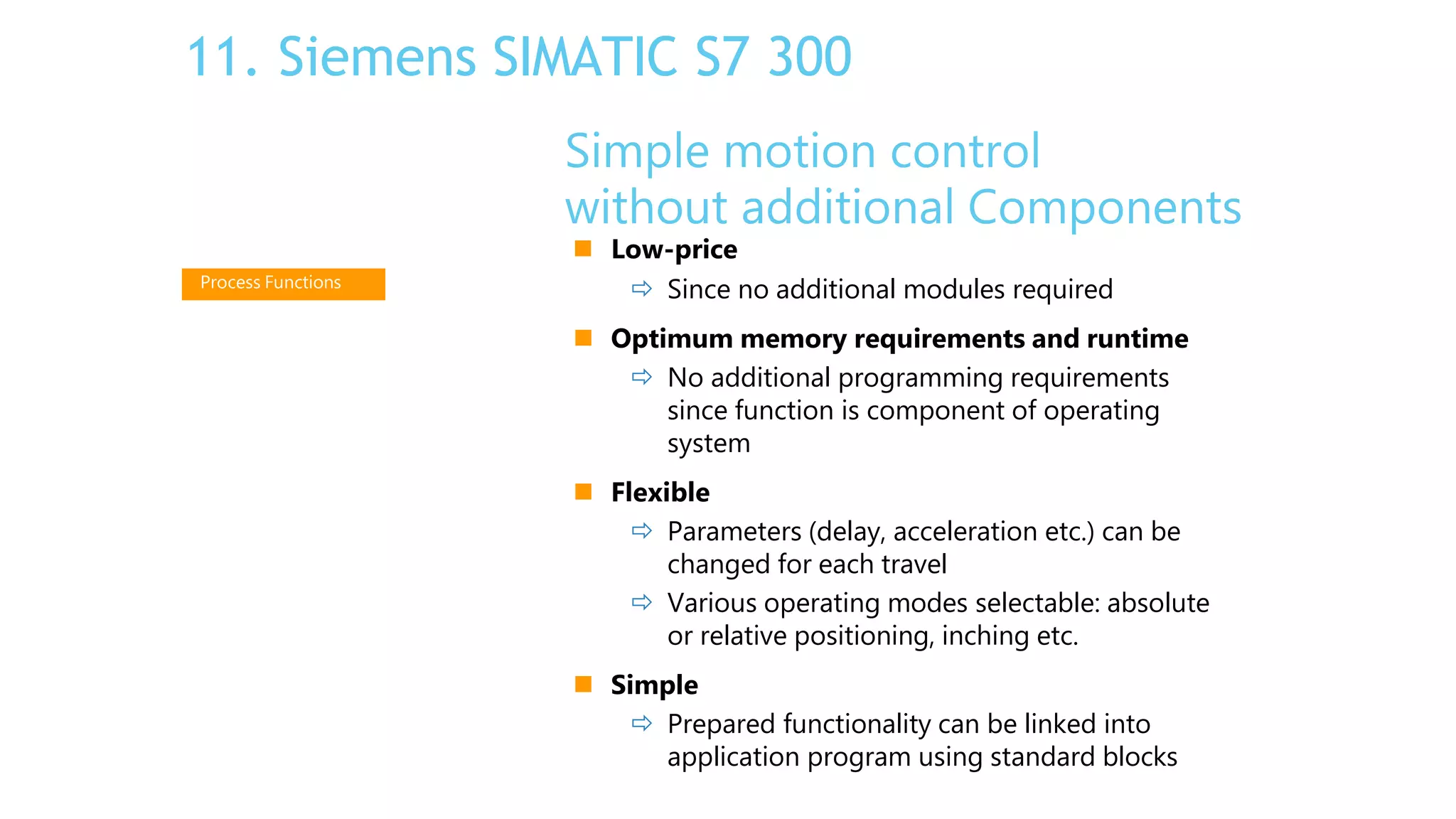 Simple motion control
without additional Components
 Low-price
 Since no additional modules required
 Optimum memory requirements and runtime
 No additional programming requirements
since function is component of operating
system
 Flexible
 Parameters (delay, acceleration etc.) can be
changed for each travel
 Various operating modes selectable: absolute
or relative positioning, inching etc.
 Simple
 Prepared functionality can be linked into
application program using standard blocks
Process Functions
11. Siemens SIMATIC S7 300
 