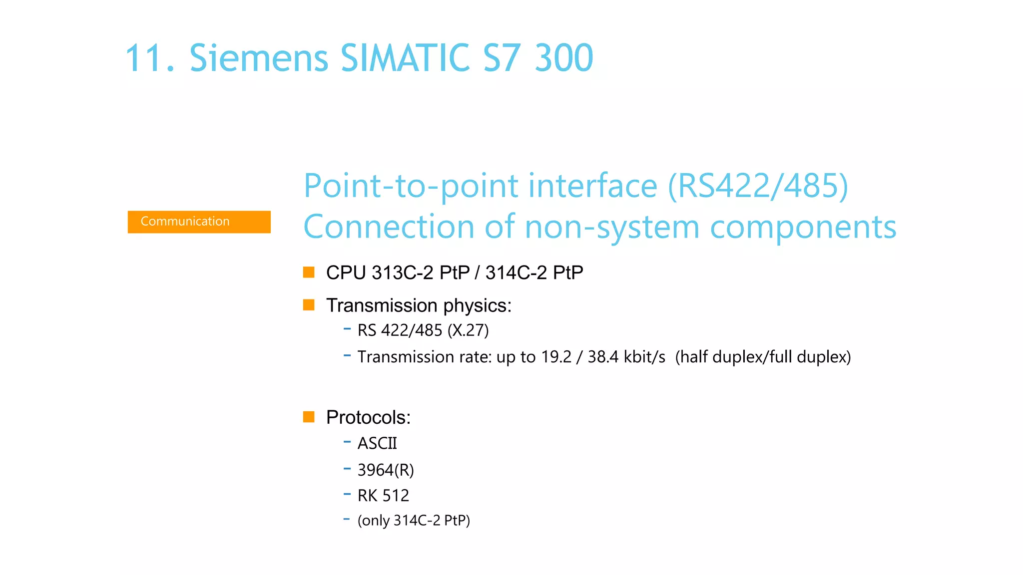 Point-to-point interface (RS422/485)
Connection of non-system components
 CPU 313C-2 PtP / 314C-2 PtP
 Transmission physics:
- RS 422/485 (X.27)
- Transmission rate: up to 19.2 / 38.4 kbit/s (half duplex/full duplex)
 Protocols:
- ASCII
- 3964(R)
- RK 512
- (only 314C-2 PtP)
Communication
11. Siemens SIMATIC S7 300
 
