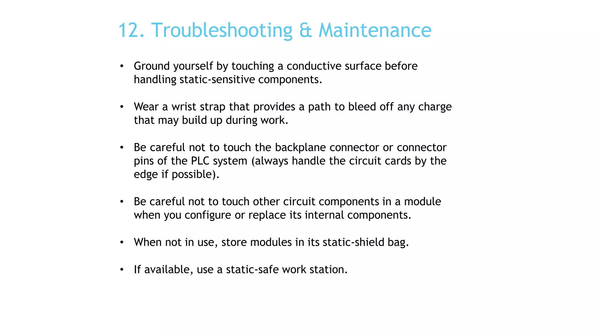 12. Troubleshooting & Maintenance
• Ground yourself by touching a conductive surface before
handling static-sensitive components.
• Wear a wrist strap that provides a path to bleed off any charge
that may build up during work.
• Be careful not to touch the backplane connector or connector
pins of the PLC system (always handle the circuit cards by the
edge if possible).
• Be careful not to touch other circuit components in a module
when you configure or replace its internal components.
• When not in use, store modules in its static-shield bag.
• If available, use a static-safe work station.
 