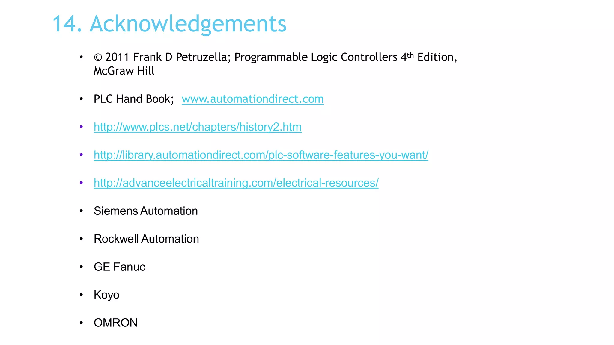 14. Acknowledgements
• © 2011 Frank D Petruzella; Programmable Logic Controllers 4th Edition,
McGraw Hill
• PLC Hand Book; www.automationdirect.com
• http://www.plcs.net/chapters/history2.htm
• http://library.automationdirect.com/plc-software-features-you-want/
• http://advanceelectricaltraining.com/electrical-resources/
• Siemens Automation
• Rockwell Automation
• GE Fanuc
• Koyo
• OMRON
 