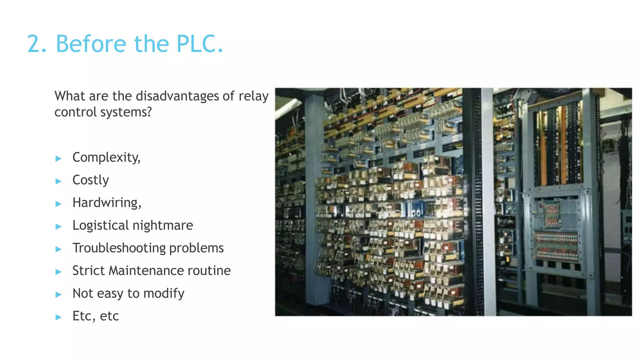 2. Before the PLC.
What are the disadvantages of relay based
control systems?
▶ Complexity,
▶ Costly
▶ Hardwiring,
▶ Logistical nightmare
▶ Troubleshooting problems
▶ Strict Maintenance routine
▶ Not easy to modify
▶ Etc, etc
 