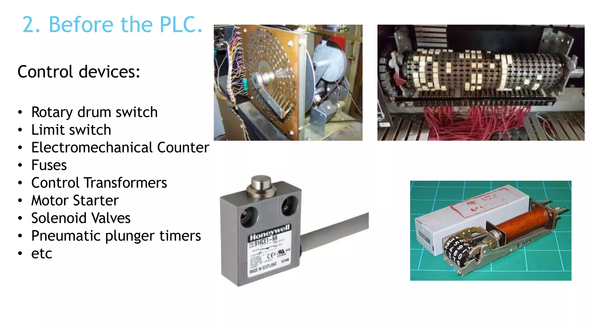 2. Before the PLC.
Control devices:
• Rotary drum switch
• Limit switch
• Electromechanical Counter
• Fuses
• Control Transformers
• Motor Starter
• Solenoid Valves
• Pneumatic plunger timers
• etc
 