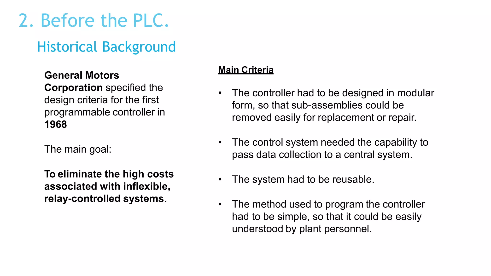 2. Before the PLC.
Historical Background
General Motors
Corporation specified the
design criteria for the first
programmable controller in
1968
The main goal:
To eliminate the high costs
associated with inflexible,
relay-controlled systems.
Main Criteria
• The controller had to be designed in modular
form, so that sub-assemblies could be
removed easily for replacement or repair.
• The control system needed the capability to
pass data collection to a central system.
• The system had to be reusable.
• The method used to program the controller
had to be simple, so that it could be easily
understood by plant personnel.
 