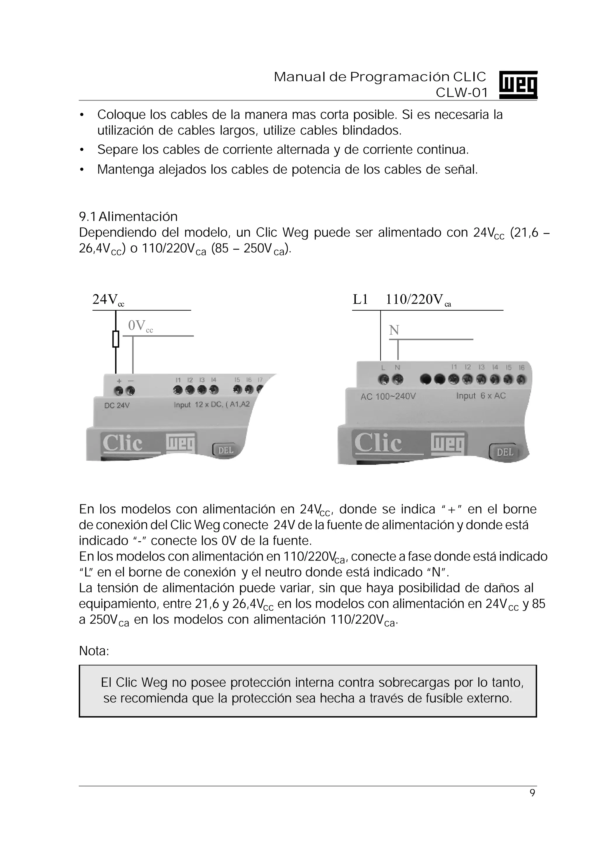 9
Manual de Programación CLIC
CLW-01
• Coloque los cables de la manera mas corta posible. Si es necesaria la
utilización de cables largos, utilize cables blindados.
• Separe los cables de corriente alternada y de corriente continua.
• Mantenga alejados los cables de potencia de los cables de señal.
9.1Alimentación
Dependiendo del modelo, un Clic Weg puede ser alimentado con 24Vcc (21,6 –
26,4Vcc) o 110/220Vca (85 – 250Vca).
En los modelos con alimentación en 24Vcc, donde se indica “+” en el borne
de conexión del Clic Weg conecte 24V de la fuente de alimentación y donde está
indicado “-” conecte los 0V de la fuente.
En los modelos con alimentación en 110/220Vca, conecte a fase donde está indicado
“L” en el borne de conexión y el neutro donde está indicado “N”.
La tensión de alimentación puede variar, sin que haya posibilidad de daños al
equipamiento, entre 21,6 y 26,4Vcc en los modelos con alimentación en 24Vcc y 85
a 250Vca en los modelos con alimentación 110/220Vca.
Nota:
El Clic Weg no posee protección interna contra sobrecargas por lo tanto,
se recomienda que la protección sea hecha a través de fusíble externo.
0Vcc
24Vcc
N
L1 110/220Vca
 