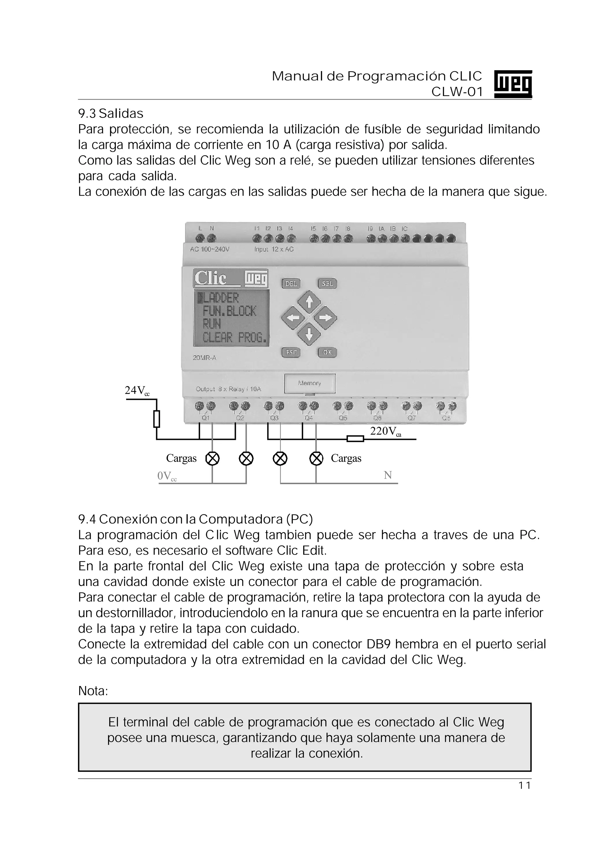 1 1
Manual de Programación CLIC
CLW-01
9.3 Salidas
Para protección, se recomienda la utilización de fusíble de seguridad limitando
la carga máxima de corriente en 10 A (carga resistiva) por salida.
Como las salidas del Clic Weg son a relé, se pueden utilizar tensiones diferentes
para cada salida.
La conexión de las cargas en las salidas puede ser hecha de la manera que sigue.
9.4 Conexión con la Computadora (PC)
La programación del Clic Weg tambien puede ser hecha a traves de una PC.
Para eso, es necesario el software Clic Edit.
En la parte frontal del Clic Weg existe una tapa de protección y sobre esta
una cavidad donde existe un conector para el cable de programación.
Para conectar el cable de programación, retire la tapa protectora con la ayuda de
un destornillador, introduciendolo en la ranura que se encuentra en la parte inferior
de la tapa y retire la tapa con cuidado.
Conecte la extremidad del cable con un conector DB9 hembra en el puerto serial
de la computadora y la otra extremidad en la cavidad del Clic Weg.
Nota:
El terminal del cable de programación que es conectado al Clic Weg
posee una muesca, garantizando que haya solamente una manera de
realizar la conexión.
0Vcc
24Vcc
220Vca
N
CargasCargas
 