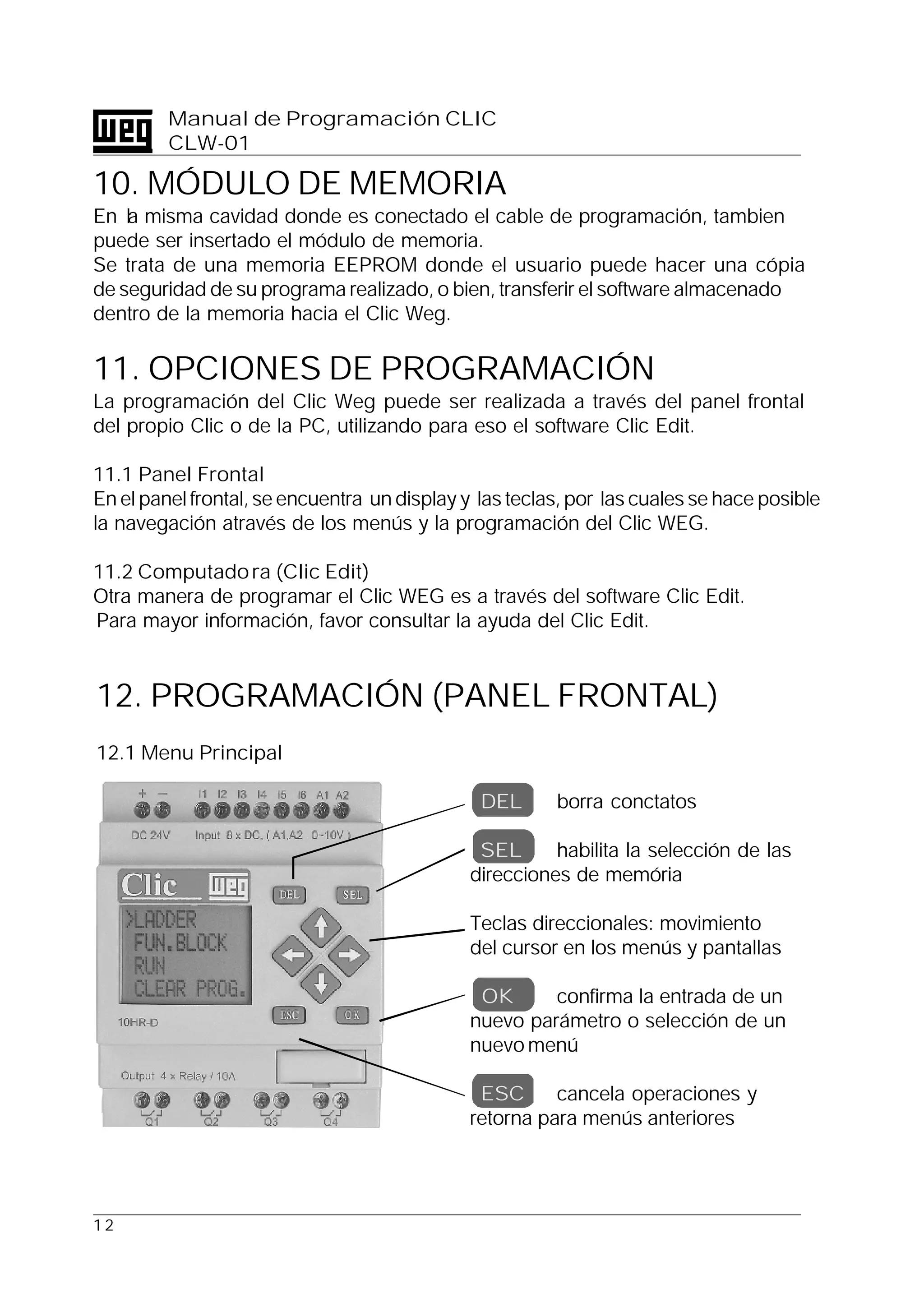 1 2
Manual de Programación CLIC
CLW-01
10. MÓDULO DE MEMORIA
En la misma cavidad donde es conectado el cable de programación, tambien
puede ser insertado el módulo de memoria.
Se trata de una memoria EEPROM donde el usuario puede hacer una cópia
de seguridad de su programa realizado, o bien, transferir el software almacenado
dentro de la memoria hacia el Clic Weg.
11. OPCIONES DE PROGRAMACIÓN
La programación del Clic Weg puede ser realizada a través del panel frontal
del propio Clic o de la PC, utilizando para eso el software Clic Edit.
11.1 Panel Frontal
En el panel frontal, se encuentra un display y las teclas, por las cuales se hace posible
la navegación através de los menús y la programación del Clic WEG.
11.2 Computadora (Clic Edit)
Otra manera de programar el Clic WEG es a través del software Clic Edit.
Para mayor información, favor consultar la ayuda del Clic Edit.
12. PROGRAMACIÓN (PANEL FRONTAL)
12.1 Menu Principal
DEL borra conctatos
SEL habilita la selección de las
direcciones de memória
Teclas direccionales: movimiento
del cursor en los menús y pantallas
OK confirma la entrada de un
nuevo parámetro o selección de un
nuevo menú
ESC cancela operaciones y
retorna para menús anteriores
 