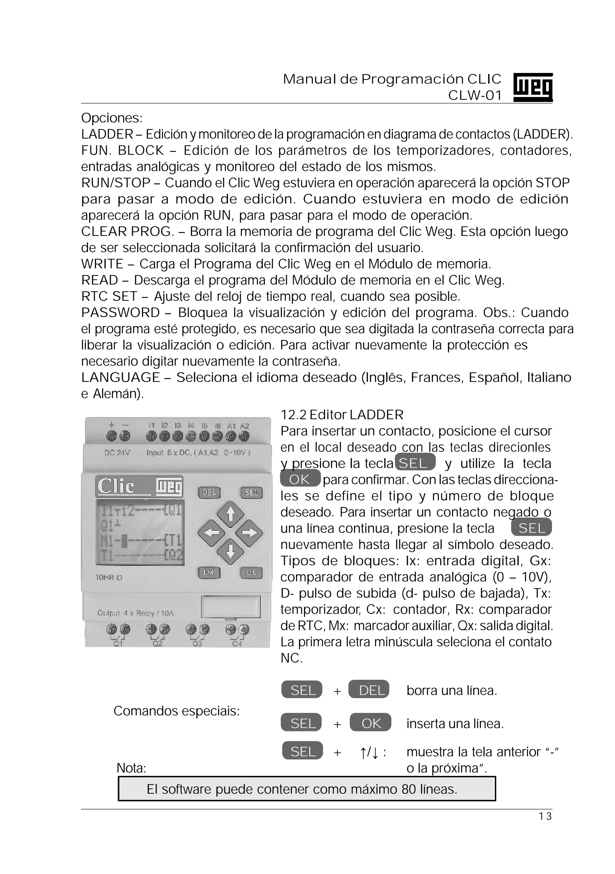 1 3
Manual de Programación CLIC
CLW-01
Comandos especiais:
Nota:
El software puede contener como máximo 80 líneas.
Opciones:
LADDER – Edición y monitoreo de la programación en diagrama de contactos (LADDER).
FUN. BLOCK – Edición de los parámetros de los temporizadores, contadores,
entradas analógicas y monitoreo del estado de los mismos.
RUN/STOP – Cuando el Clic Weg estuviera en operación aparecerá la opción STOP
para pasar a modo de edición. Cuando estuviera en modo de edición
aparecerá la opción RUN, para pasar para el modo de operación.
CLEAR PROG. – Borra la memoria de programa del Clic Weg. Esta opción luego
de ser seleccionada solicitará la confirmación del usuario.
WRITE – Carga el Programa del Clic Weg en el Módulo de memoria.
READ – Descarga el programa del Módulo de memoria en el Clic Weg.
RTC SET – Ajuste del reloj de tiempo real, cuando sea posible.
PASSWORD – Bloquea la visualización y edición del programa. Obs.: Cuando
el programa esté protegido, es necesario que sea digitada la contraseña correcta para
liberar la visualización o edición. Para activar nuevamente la protección es
necesario digitar nuevamente la contraseña.
LANGUAGE – Seleciona el idioma deseado (Inglês, Frances, Español, Italiano
e Alemán).
12.2 Editor LADDER
Para insertar un contacto, posicione el cursor
en el local deseado con las teclas direcionles
y presione la tecla SEL y utilize la tecla
OK para confirmar. Con las teclas direcciona-
les se define el tipo y número de bloque
deseado. Para insertar un contacto negado o
una línea continua, presione la tecla SEL
nuevamente hasta llegar al símbolo deseado.
Tipos de bloques: Ix: entrada digital, Gx:
comparador de entrada analógica (0 – 10V),
D- pulso de subida (d- pulso de bajada), Tx:
temporizador, Cx: contador, Rx: comparador
de RTC, Mx: marcador auxiliar, Qx: salida digital.
La primera letra minúscula seleciona el contato
NC.
SEL + DEL borra una línea.
SEL + OK inserta una línea.
SEL + ↑/↓ : muestra la tela anterior “-”
o la próxima”.
 