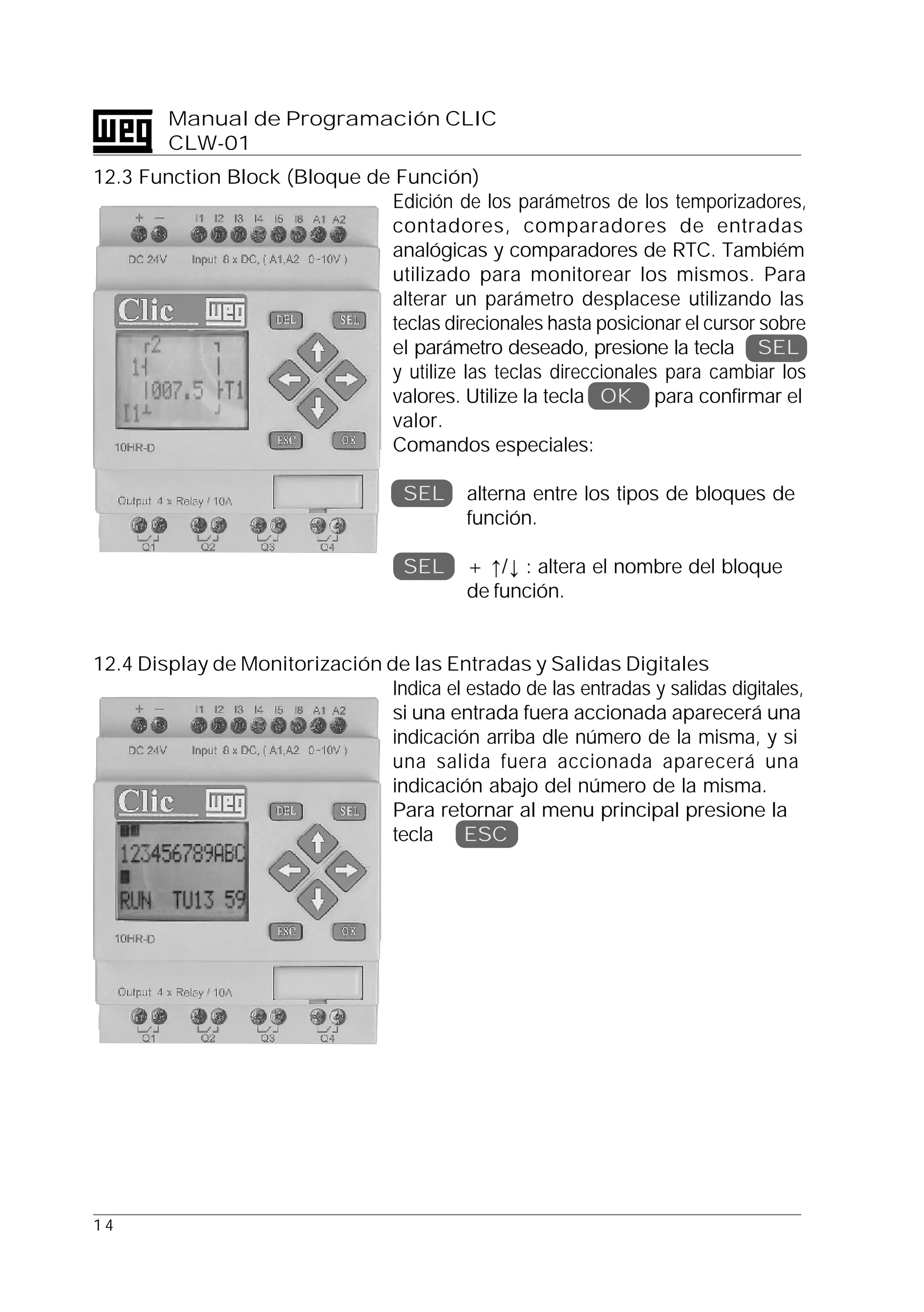 1 4
Manual de Programación CLIC
CLW-01
12.3 Function Block (Bloque de Función)
Edición de los parámetros de los temporizadores,
contadores, comparadores de entradas
analógicas y comparadores de RTC. Tambiém
utilizado para monitorear los mismos. Para
alterar un parámetro desplacese utilizando las
teclas direcionales hasta posicionar el cursor sobre
el parámetro deseado, presione la tecla SEL
y utilize las teclas direccionales para cambiar los
valores. Utilize la tecla OK para confirmar el
valor.
Comandos especiales:
SEL alterna entre los tipos de bloques de
función.
SEL + ↑/↓ : altera el nombre del bloque
de función.
12.4 Display de Monitorización de las Entradas y Salidas Digitales
Indica el estado de las entradas y salidas digitales,
si una entrada fuera accionada aparecerá una
indicación arriba dle número de la misma, y si
una salida fuera accionada aparecerá una
indicación abajo del número de la misma.
Para retornar al menu principal presione la
tecla ESC
 